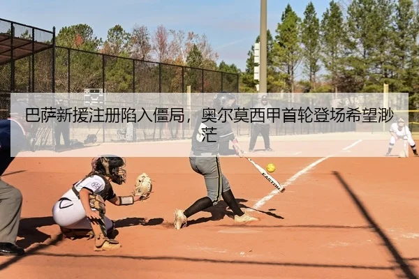 巴萨新援注册陷入僵局，奥尔莫西甲首轮登场希望渺茫