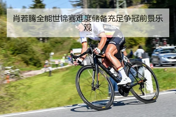 肖若腾全能世锦赛难度储备充足争冠前景乐观